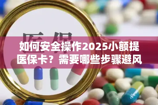 如何安全操作2025小额提医保卡？需要哪些步骤避风险？